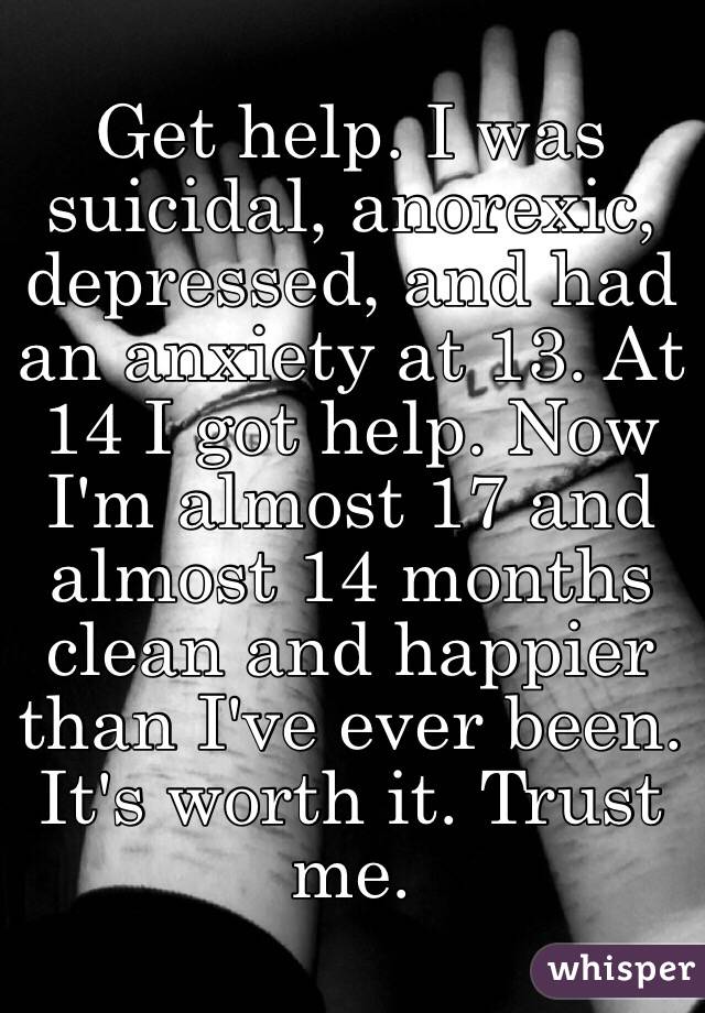 Get help. I was suicidal, anorexic, depressed, and had an anxiety at 13. At 14 I got help. Now I'm almost 17 and almost 14 months clean and happier than I've ever been. It's worth it. Trust me. 