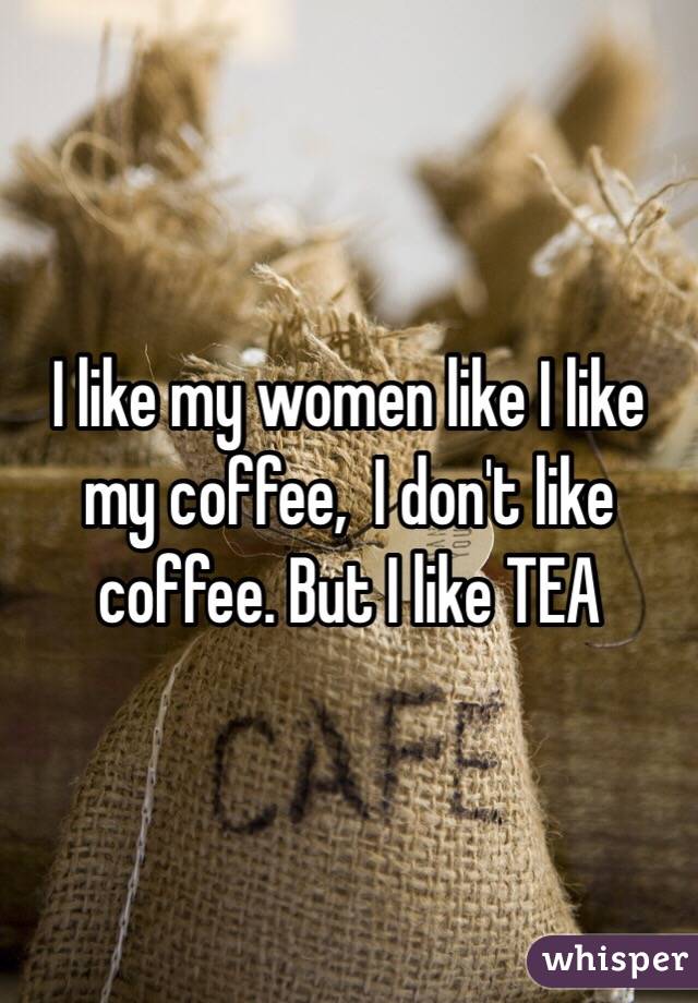 I like my women like I like my coffee,  I don't like coffee. But I like TEA 
