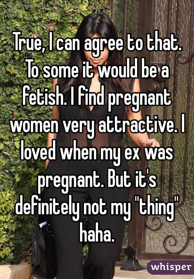 True, I can agree to that. To some it would be a fetish. I find pregnant women very attractive. I loved when my ex was pregnant. But it's definitely not my "thing" haha. 