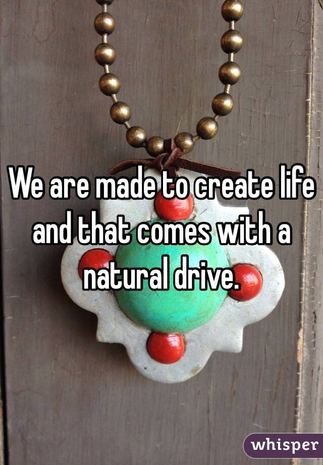 We are made to create life and that comes with a natural drive.