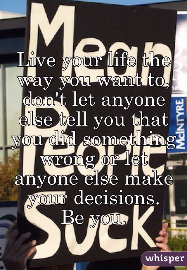 Live your life the way you want to, don't let anyone else tell you that you did something wrong or let anyone else make your decisions. 
Be you. 