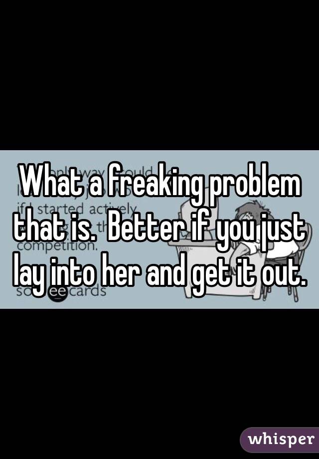 What a freaking problem that is.  Better if you just lay into her and get it out. 