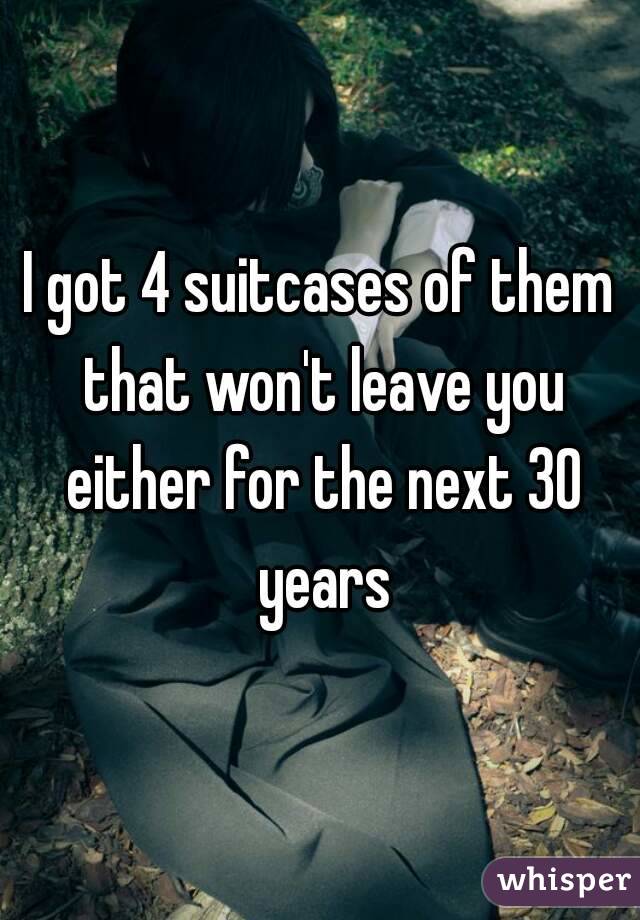 I got 4 suitcases of them that won't leave you either for the next 30 years