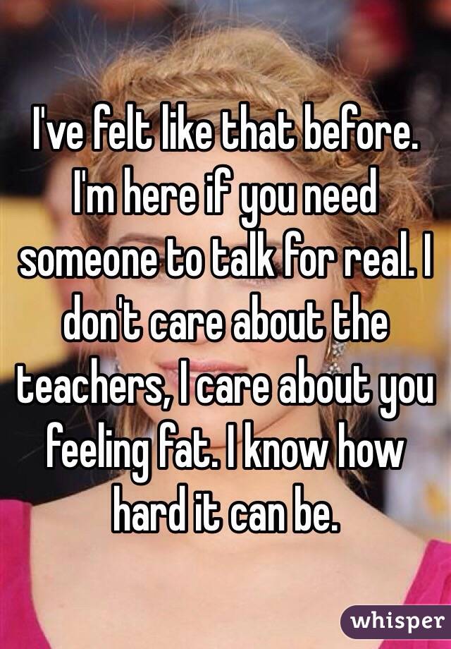 I've felt like that before. I'm here if you need someone to talk for real. I don't care about the teachers, I care about you feeling fat. I know how hard it can be. 