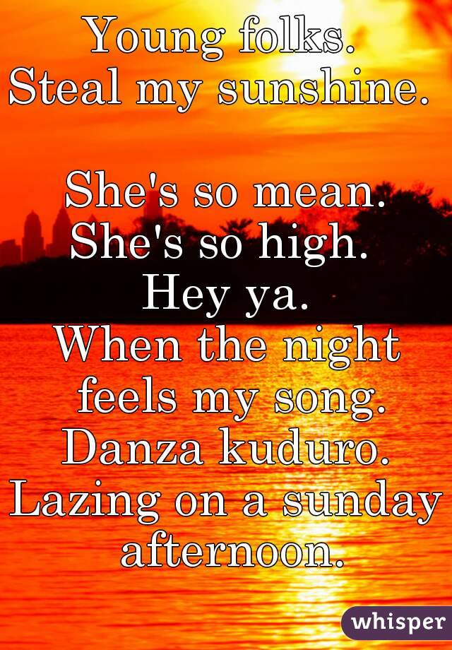 Young folks. 
Steal my sunshine.  
She's so mean.
She's so high. 
Hey ya.
When the night feels my song.
Danza kuduro.
Lazing on a sunday afternoon.