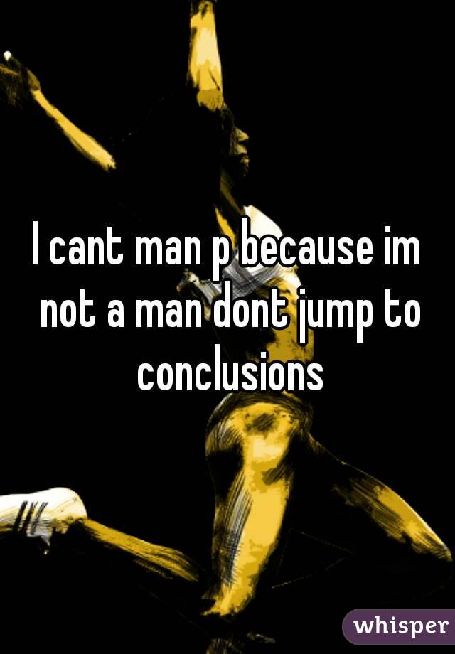 I cant man p because im not a man dont jump to conclusions