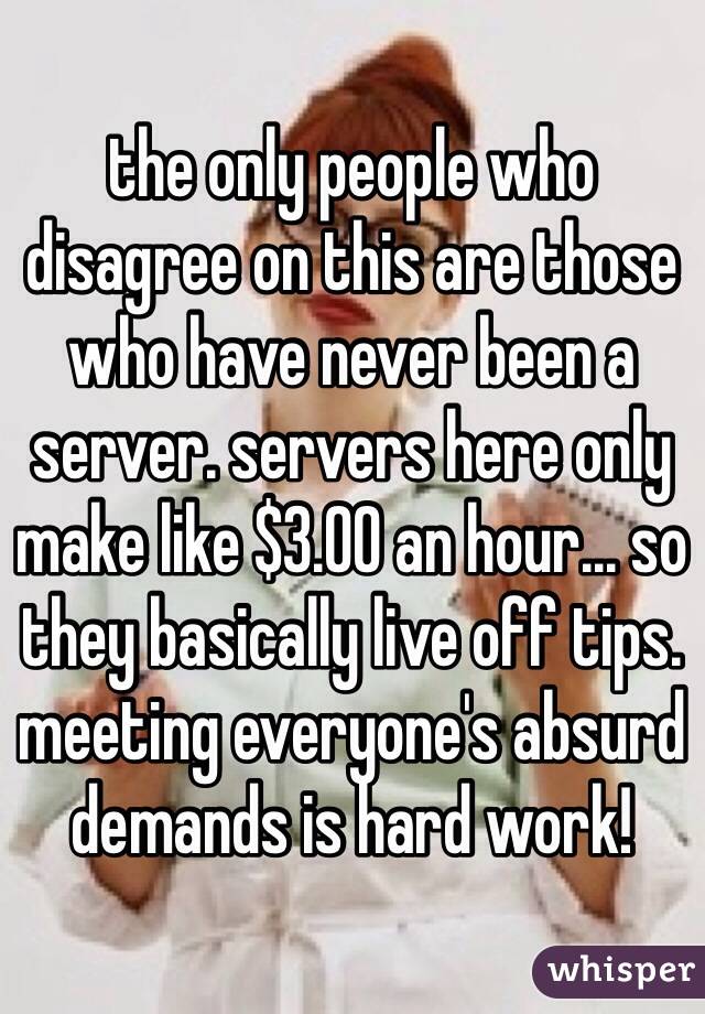the only people who disagree on this are those who have never been a server. servers here only make like $3.00 an hour... so they basically live off tips. meeting everyone's absurd demands is hard work! 