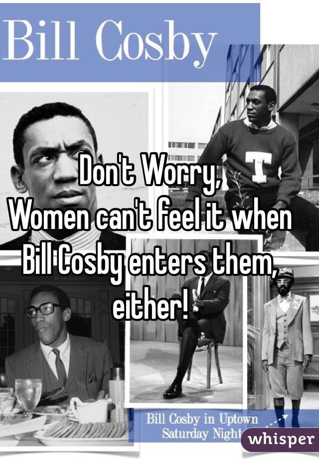 Don't Worry,
Women can't feel it when Bill Cosby enters them, either!