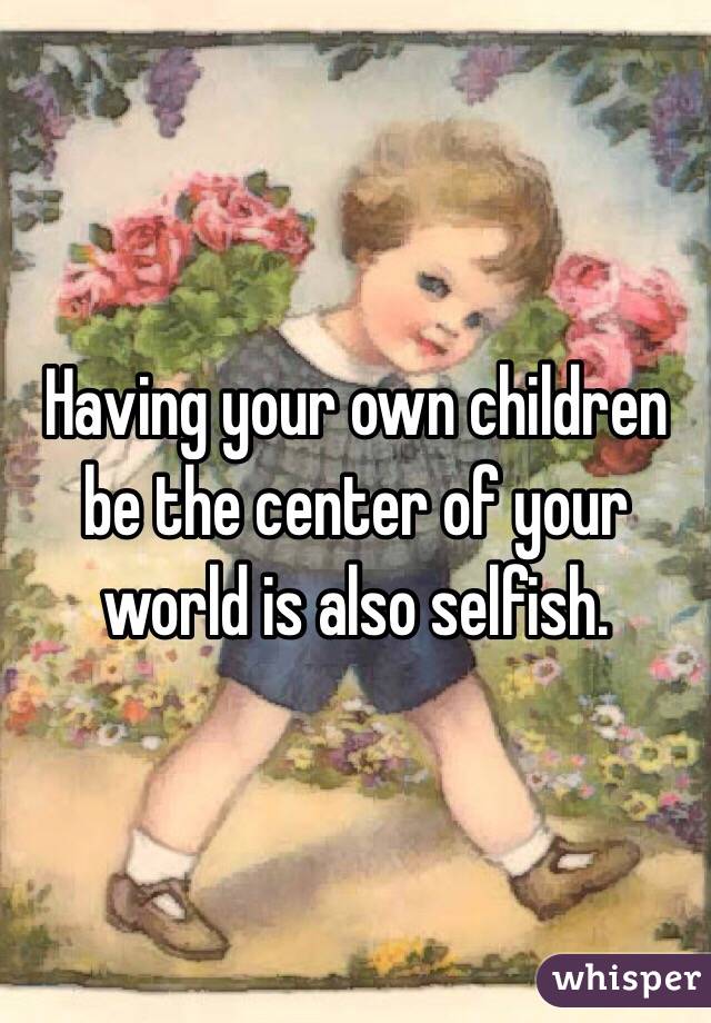 Having your own children be the center of your world is also selfish. 