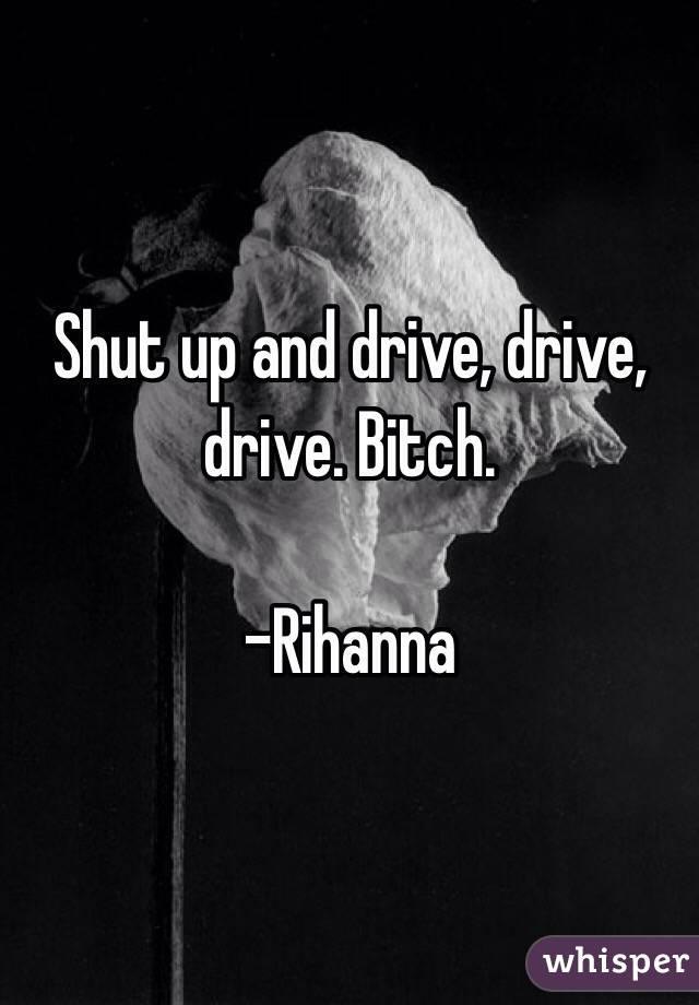 Shut up and drive, drive, drive. Bitch.

-Rihanna