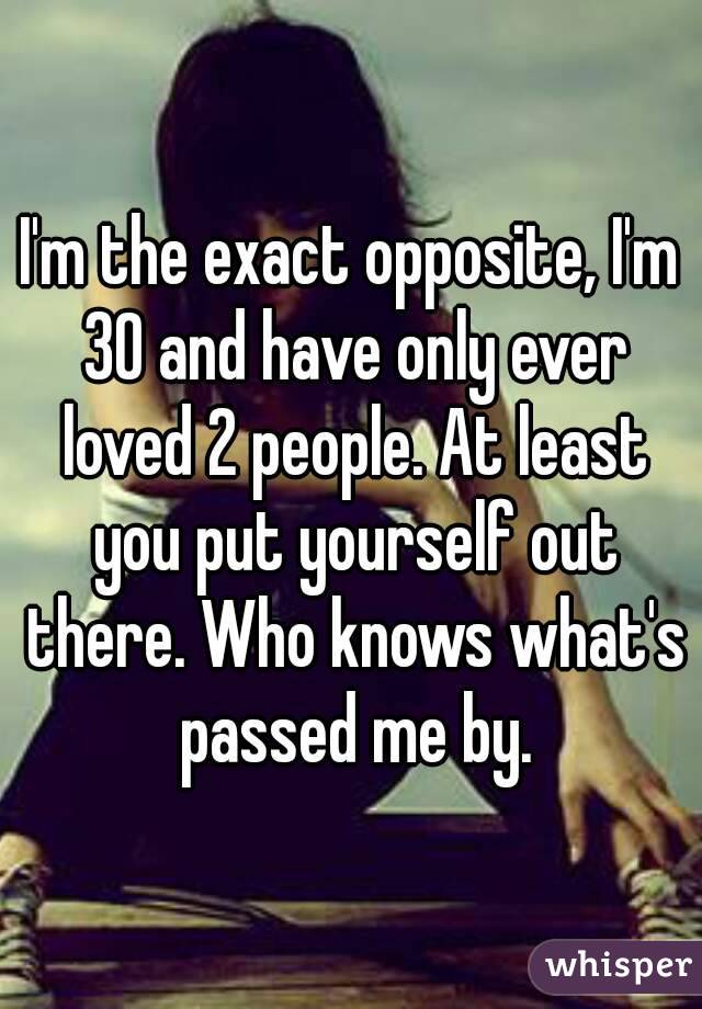 I'm the exact opposite, I'm 30 and have only ever loved 2 people. At least you put yourself out there. Who knows what's passed me by.