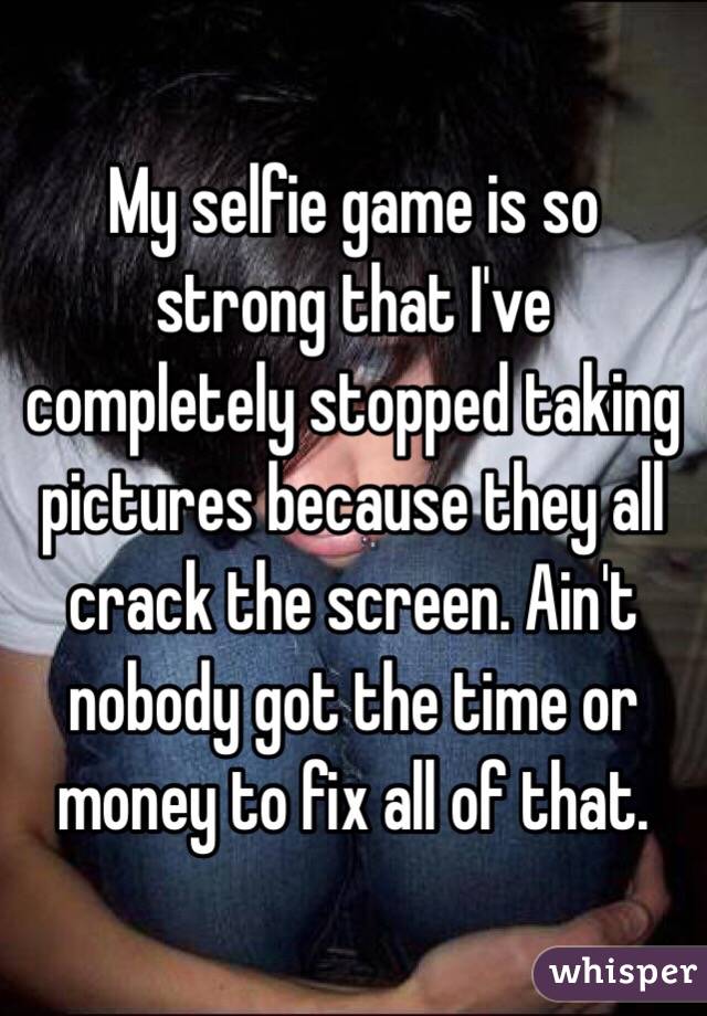 My selfie game is so strong that I've completely stopped taking pictures because they all crack the screen. Ain't nobody got the time or money to fix all of that.
