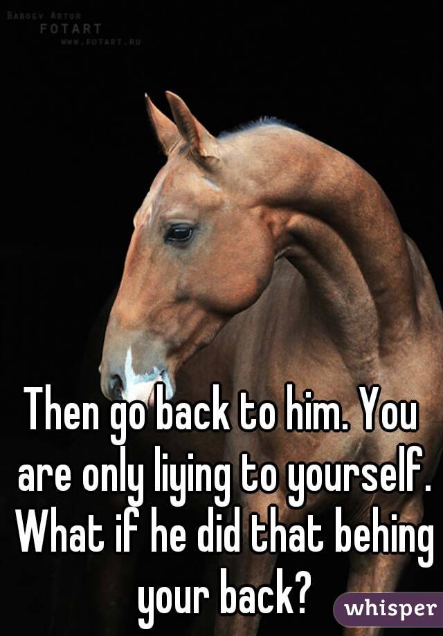 Then go back to him. You are only liying to yourself. What if he did that behing your back?