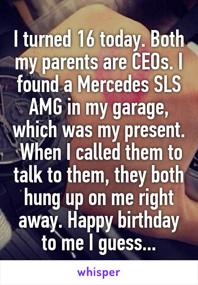 I turned 16 today. Both my parents are CEOs. I found a Mercedes SLS AMG in my garage, which was my present.  When I called them to talk to them, they both hung up on me right away. Happy birthday to me I guess...
