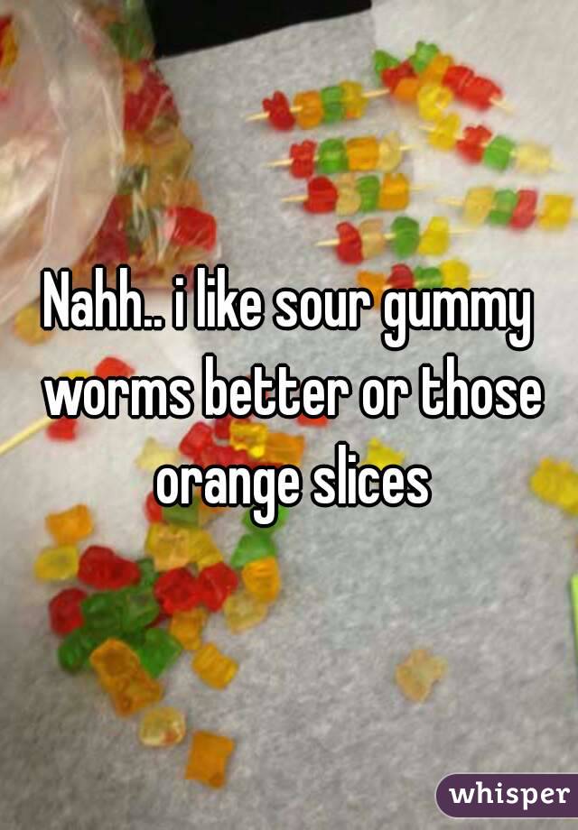 Nahh.. i like sour gummy worms better or those orange slices