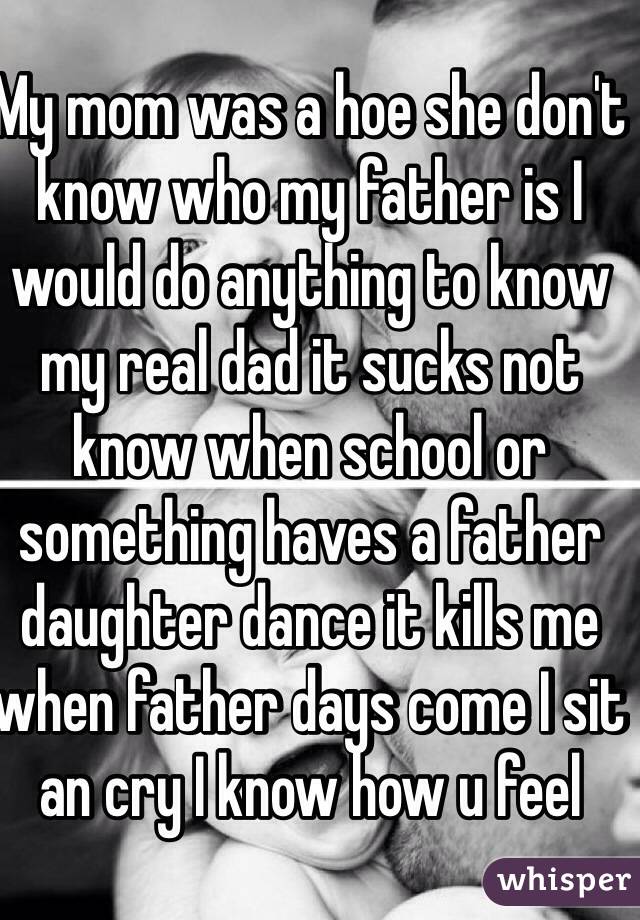 My mom was a hoe she don't know who my father is I would do anything to know my real dad it sucks not know when school or something haves a father daughter dance it kills me when father days come I sit an cry I know how u feel