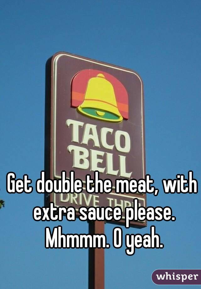 Get double the meat, with extra sauce please. Mhmmm. O yeah.
