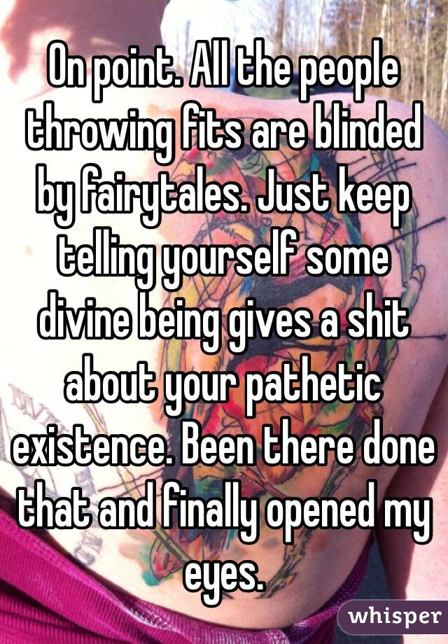 On point. All the people throwing fits are blinded by fairytales. Just keep telling yourself some divine being gives a shit about your pathetic existence. Been there done that and finally opened my eyes. 