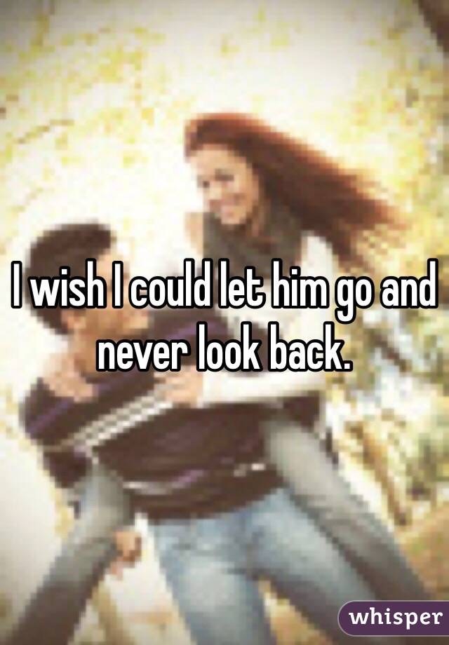 I wish I could let him go and never look back. 