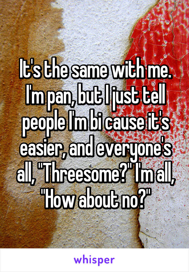 It's the same with me. I'm pan, but I just tell people I'm bi cause it's easier, and everyone's all, "Threesome?" I'm all, "How about no?"