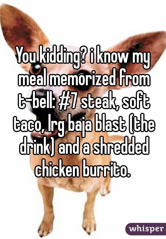You kidding? i know my meal memorized from t-bell: #7 steak, soft taco, lrg baja blast (the drink) and a shredded chicken burrito. 