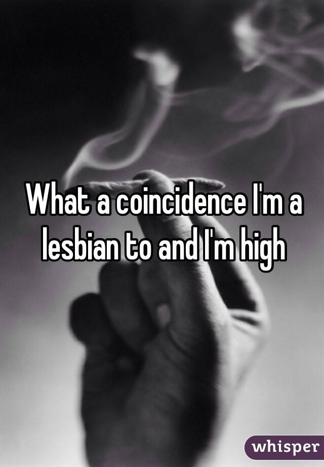 What a coincidence I'm a lesbian to and I'm high 