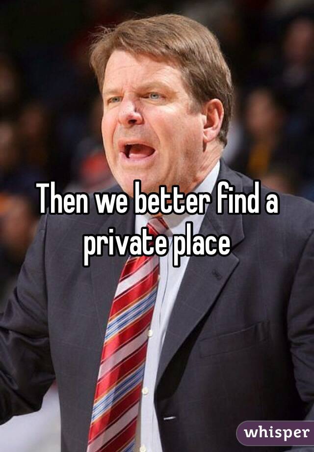 Then we better find a private place