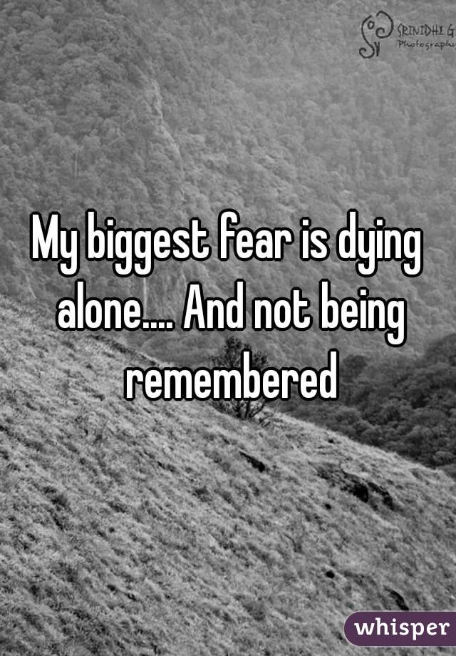 My biggest fear is dying alone.... And not being remembered