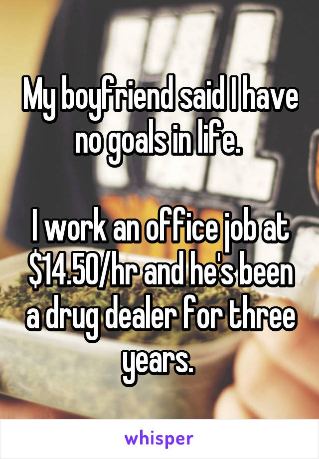 My boyfriend said I have no goals in life. 

I work an office job at $14.50/hr and he's been a drug dealer for three years. 