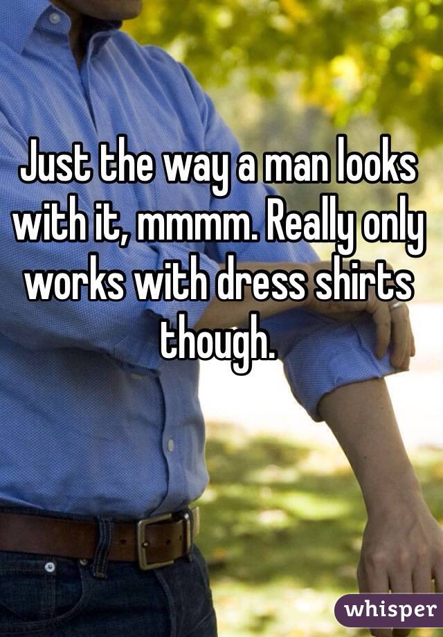 Just the way a man looks with it, mmmm. Really only works with dress shirts though.