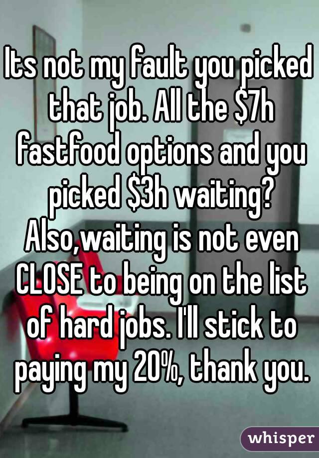 Its not my fault you picked that job. All the $7h fastfood options and you picked $3h waiting? Also,waiting is not even CLOSE to being on the list of hard jobs. I'll stick to paying my 20%, thank you.