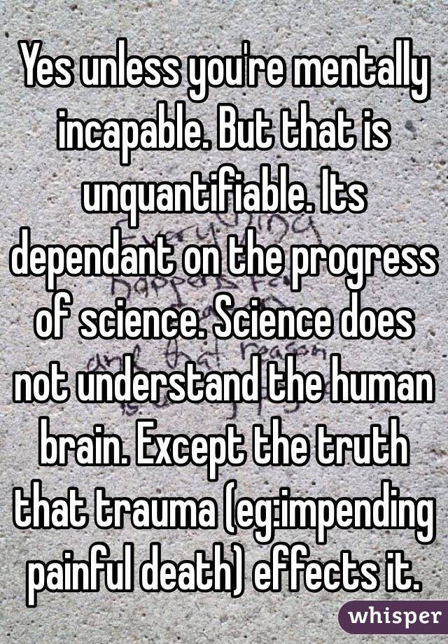 Yes unless you're mentally incapable. But that is unquantifiable. Its dependant on the progress of science. Science does not understand the human brain. Except the truth that trauma (eg:impending painful death) effects it. 