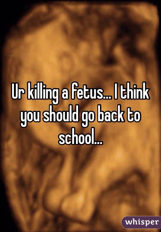 Ur killing a fetus... I think you should go back to school... 