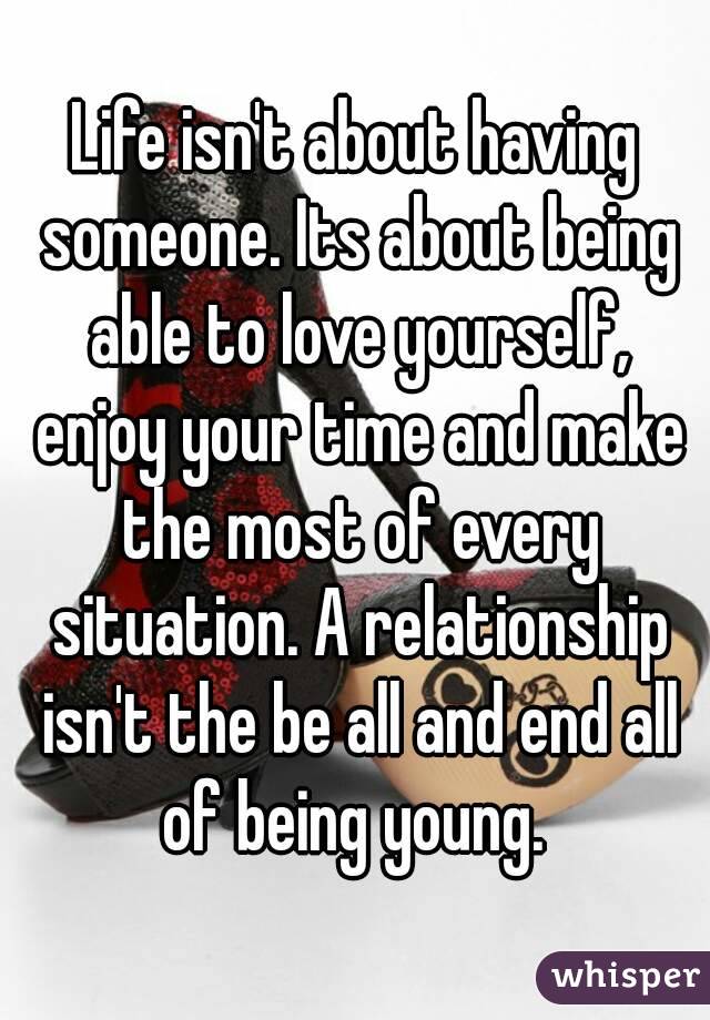 Life isn't about having someone. Its about being able to love yourself, enjoy your time and make the most of every situation. A relationship isn't the be all and end all of being young. 