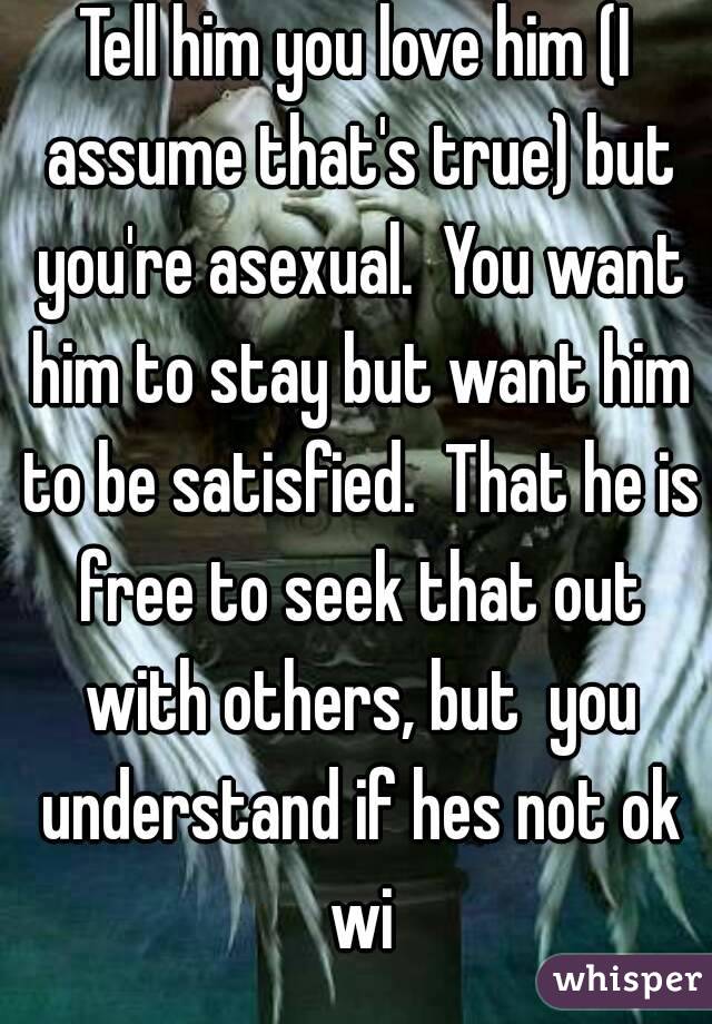 Tell him you love him (I assume that's true) but you're asexual.  You want him to stay but want him to be satisfied.  That he is free to seek that out with others, but  you understand if hes not ok wi