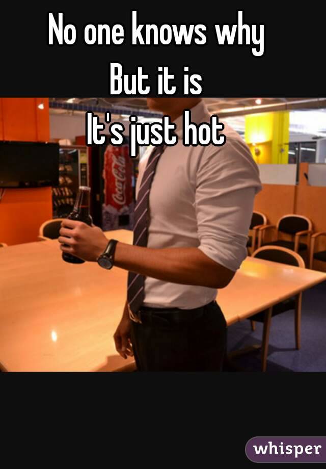 No one knows why
But it is
It's just hot