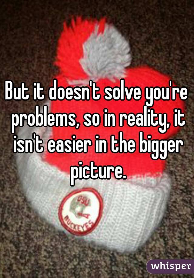 But it doesn't solve you're problems, so in reality, it isn't easier in the bigger picture.