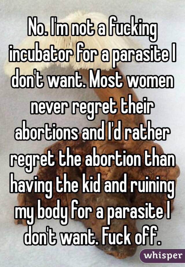 No. I'm not a fucking incubator for a parasite I don't want. Most women never regret their abortions and I'd rather regret the abortion than having the kid and ruining my body for a parasite I don't want. Fuck off.