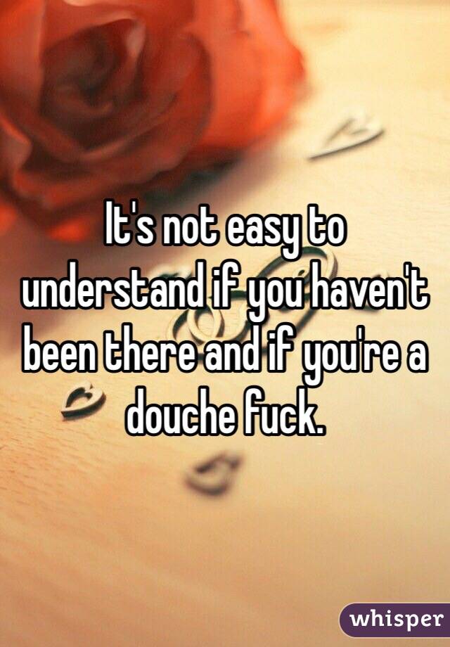 It's not easy to understand if you haven't been there and if you're a douche fuck.