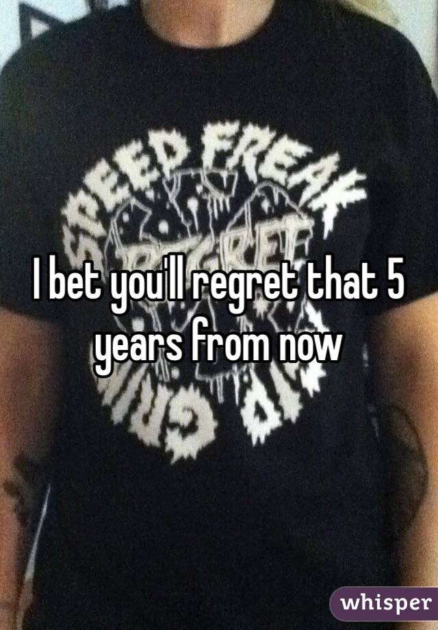 I bet you'll regret that 5 years from now