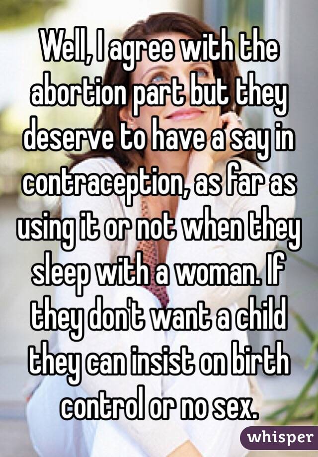 Well, I agree with the abortion part but they deserve to have a say in contraception, as far as using it or not when they sleep with a woman. If they don't want a child they can insist on birth control or no sex.