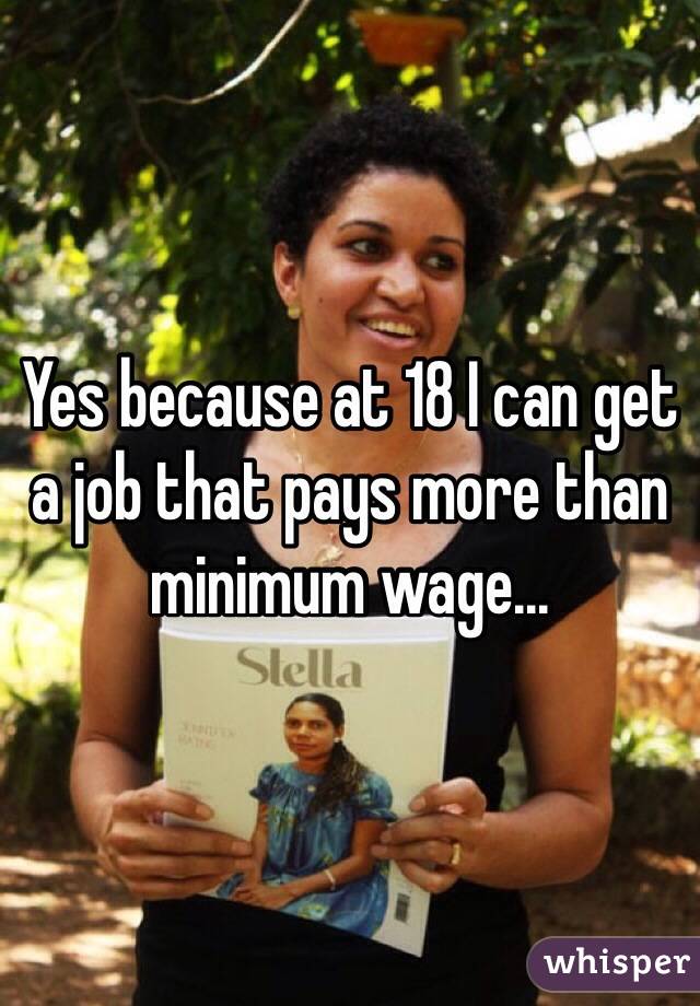 Yes because at 18 I can get a job that pays more than minimum wage...