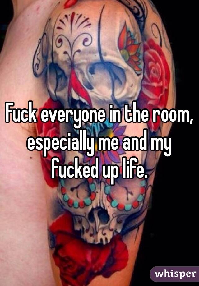 Fuck everyone in the room, especially me and my fucked up life. 