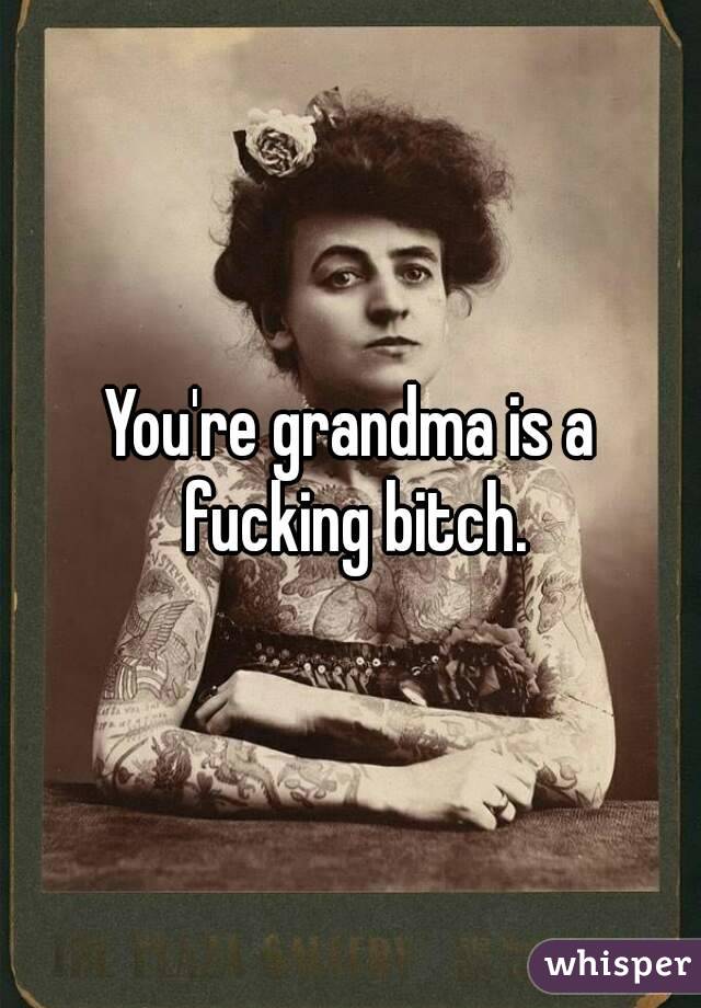 You're grandma is a fucking bitch.