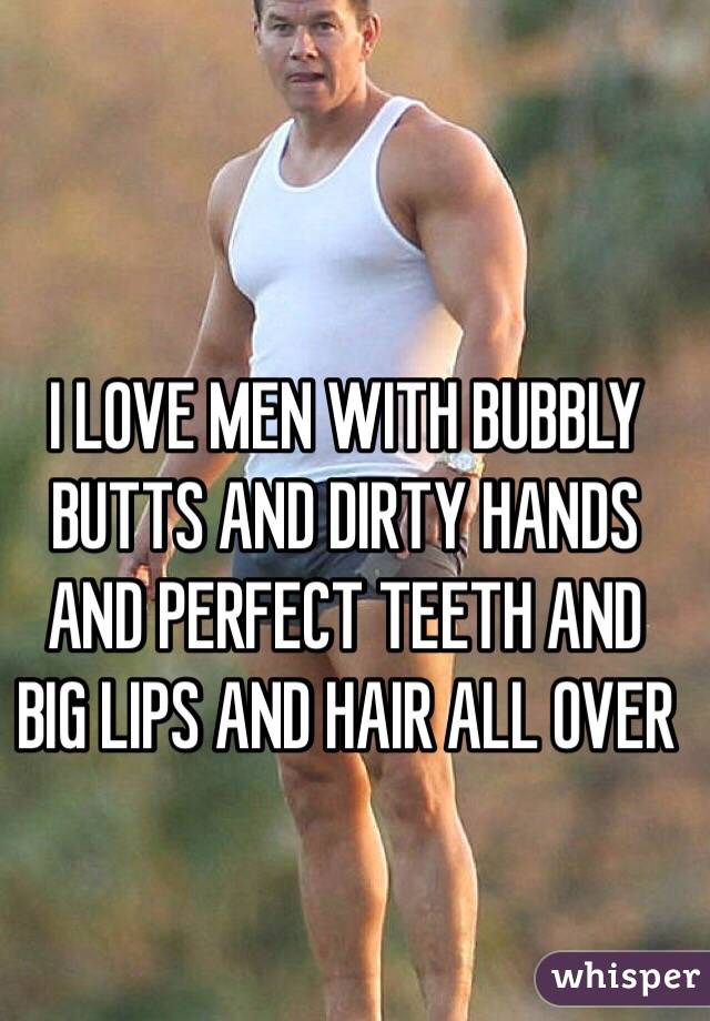 I LOVE MEN WITH BUBBLY BUTTS AND DIRTY HANDS AND PERFECT TEETH AND BIG LIPS AND HAIR ALL OVER  