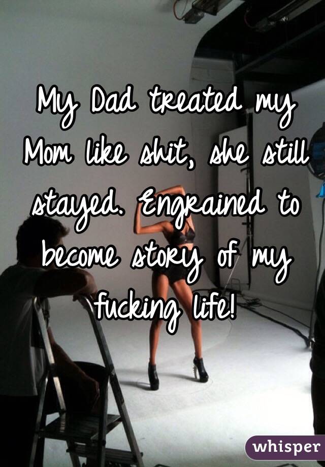 My Dad treated my Mom like shit, she still stayed. Engrained to become story of my fucking life!
