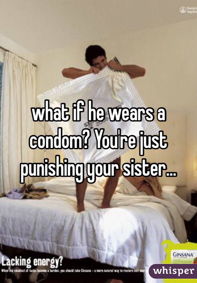 what if he wears a condom? You're just punishing your sister...