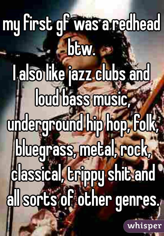 my first gf was a redhead btw. 
I also like jazz clubs and loud bass music, underground hip hop, folk, bluegrass, metal, rock, classical, trippy shit and all sorts of other genres.