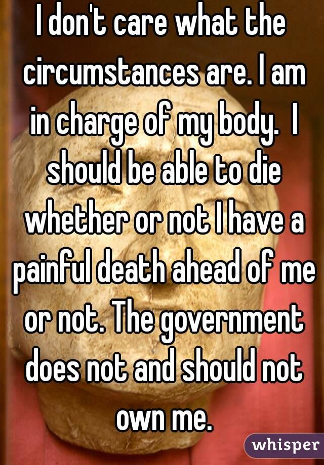 I don't care what the circumstances are. I am in charge of my body.  I should be able to die whether or not I have a painful death ahead of me or not. The government does not and should not own me.