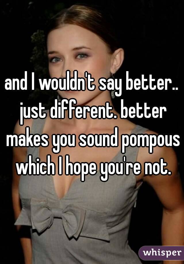 and I wouldn't say better.. just different. better makes you sound pompous which I hope you're not.